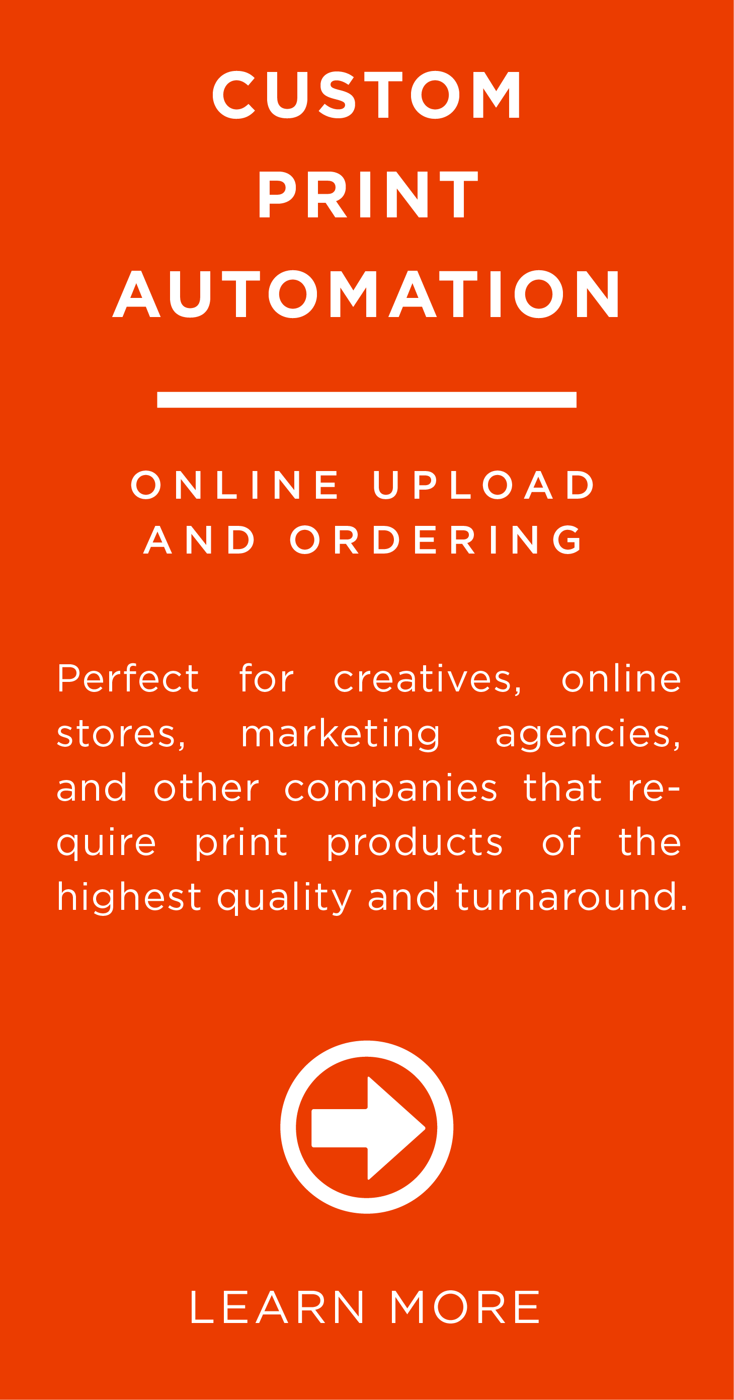 <h2>Online Upload and Ordering</h2> <p>Perfect for creatives, online stores, marketing agencies, and other companies that require print products of the highest quality and turnaround.</p>